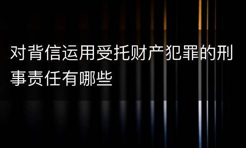 对背信运用受托财产犯罪的刑事责任有哪些