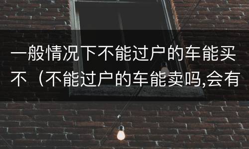 一般情况下不能过户的车能买不（不能过户的车能卖吗,会有什么后果）