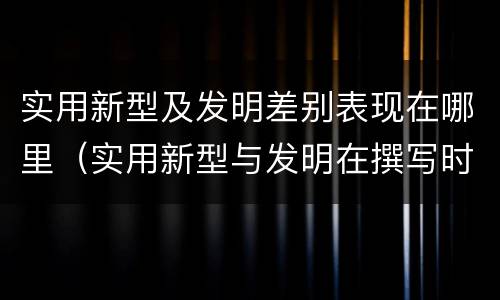 实用新型及发明差别表现在哪里（实用新型与发明在撰写时有区别吗）