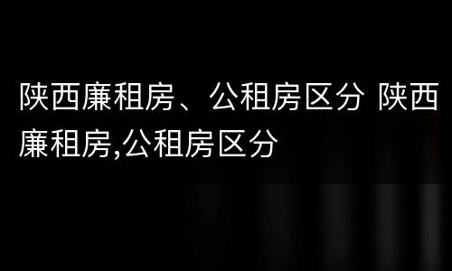 陕西廉租房、公租房区分 陕西廉租房,公租房区分