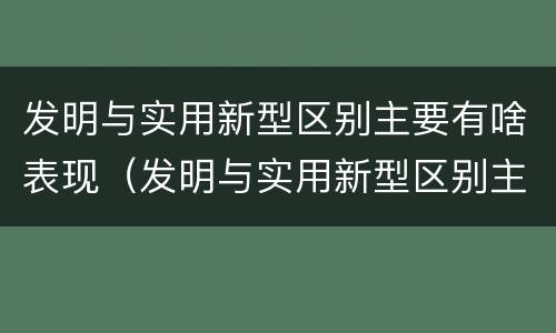 发明与实用新型区别主要有啥表现（发明与实用新型区别主要有啥表现和联系）