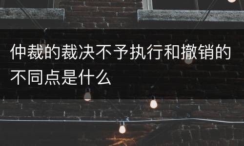 仲裁的裁决不予执行和撤销的不同点是什么