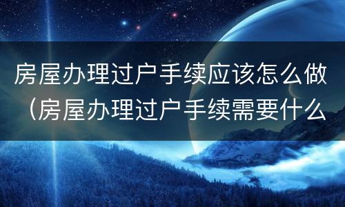 房屋办理过户手续应该怎么做（房屋办理过户手续需要什么手续）