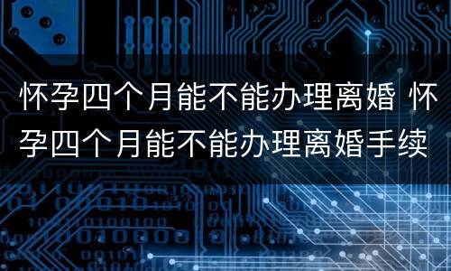 怀孕四个月能不能办理离婚 怀孕四个月能不能办理离婚手续