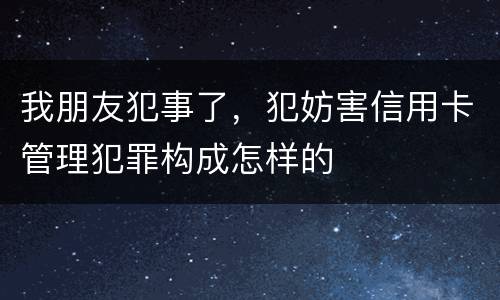 我朋友犯事了，犯妨害信用卡管理犯罪构成怎样的