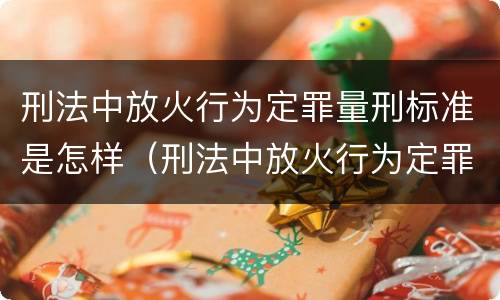 刑法中放火行为定罪量刑标准是怎样（刑法中放火行为定罪量刑标准是怎样的）