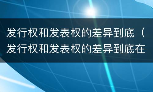 发行权和发表权的差异到底（发行权和发表权的差异到底在哪）