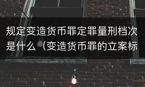 规定变造货币罪定罪量刑档次是什么（变造货币罪的立案标准）