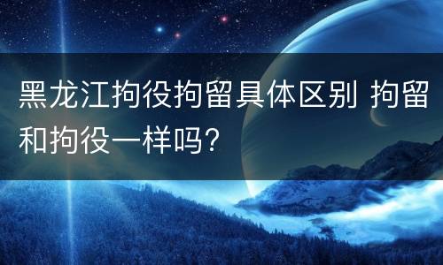 黑龙江拘役拘留具体区别 拘留和拘役一样吗?