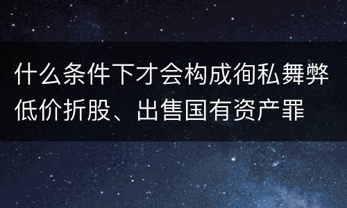 什么条件下才会构成徇私舞弊低价折股、出售国有资产罪