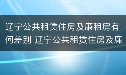 辽宁公共租赁住房及廉租房有何差别 辽宁公共租赁住房及廉租房有何差别呢