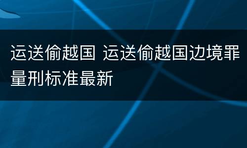 运送偷越国 运送偷越国边境罪量刑标准最新