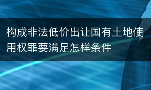 构成非法低价出让国有土地使用权罪要满足怎样条件