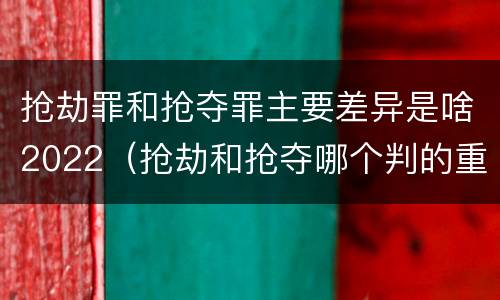 抢劫罪和抢夺罪主要差异是啥2022（抢劫和抢夺哪个判的重）