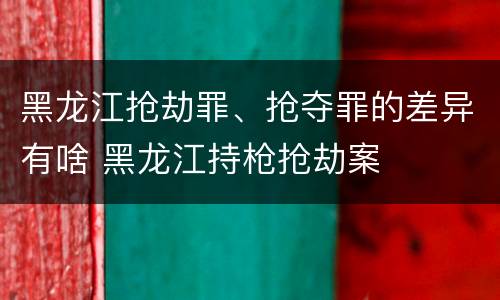 黑龙江抢劫罪、抢夺罪的差异有啥 黑龙江持枪抢劫案