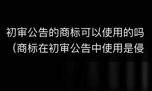 初审公告的商标可以使用的吗（商标在初审公告中使用是侵权吗）