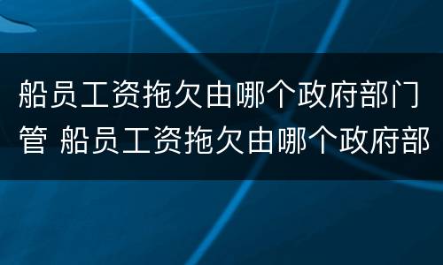 船员工资拖欠由哪个政府部门管 船员工资拖欠由哪个政府部门管