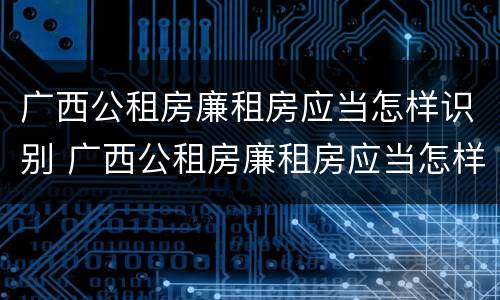 广西公租房廉租房应当怎样识别 广西公租房廉租房应当怎样识别真假