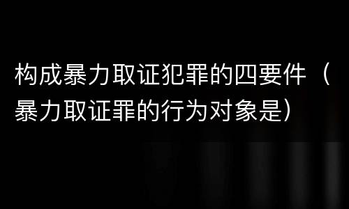 构成暴力取证犯罪的四要件（暴力取证罪的行为对象是）