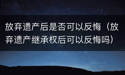 放弃遗产后是否可以反悔（放弃遗产继承权后可以反悔吗）