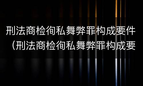 刑法商检徇私舞弊罪构成要件（刑法商检徇私舞弊罪构成要件有哪些）