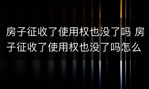 房子征收了使用权也没了吗 房子征收了使用权也没了吗怎么办