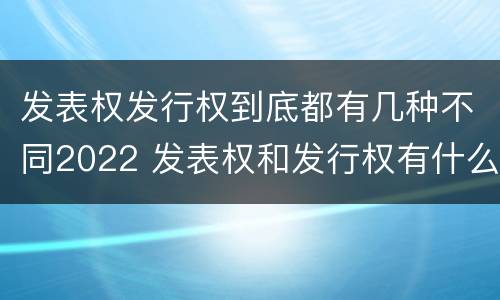 发表权发行权到底都有几种不同2022 发表权和发行权有什么区别