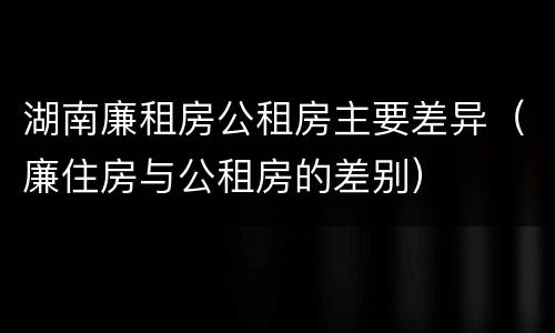 湖南廉租房公租房主要差异（廉住房与公租房的差别）