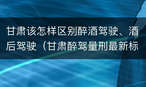 甘肃该怎样区别醉酒驾驶、酒后驾驶（甘肃醉驾量刑最新标准）