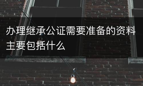 办理继承公证需要准备的资料主要包括什么