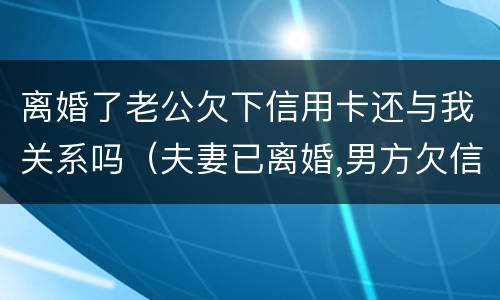 离婚了老公欠下信用卡还与我关系吗（夫妻已离婚,男方欠信用卡的钱,和女方有牵连吗?）