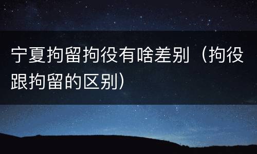 宁夏拘留拘役有啥差别（拘役跟拘留的区别）