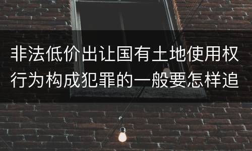 非法低价出让国有土地使用权行为构成犯罪的一般要怎样追究责任