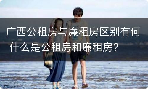 广西公租房与廉租房区别有何 什么是公租房和廉租房?