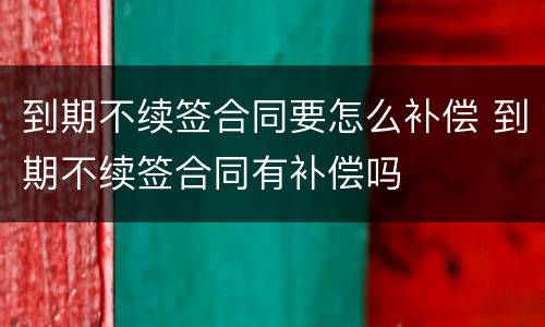 到期不续签合同要怎么补偿 到期不续签合同有补偿吗