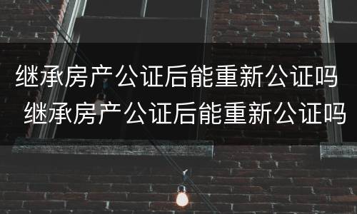 继承房产公证后能重新公证吗 继承房产公证后能重新公证吗要多少钱