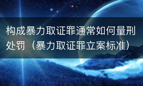 构成暴力取证罪通常如何量刑处罚（暴力取证罪立案标准）