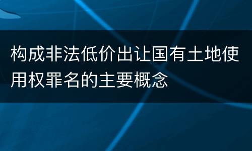 构成非法低价出让国有土地使用权罪名的主要概念