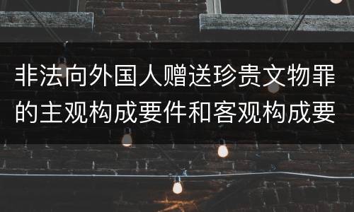 非法向外国人赠送珍贵文物罪的主观构成要件和客观构成要件是什么