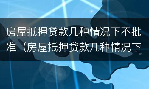 房屋抵押贷款几种情况下不批准（房屋抵押贷款几种情况下不批准放款）