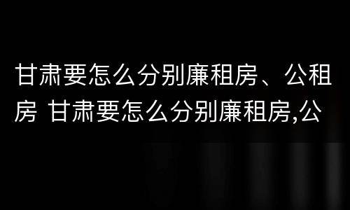 甘肃要怎么分别廉租房、公租房 甘肃要怎么分别廉租房,公租房和住宅