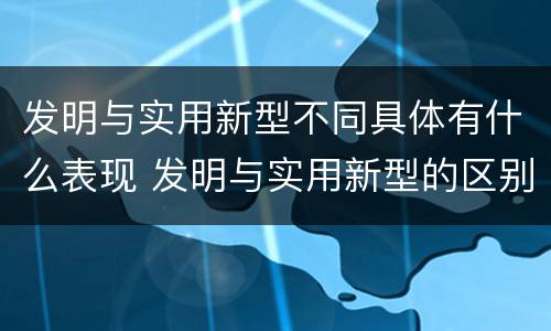 发明与实用新型不同具体有什么表现 发明与实用新型的区别