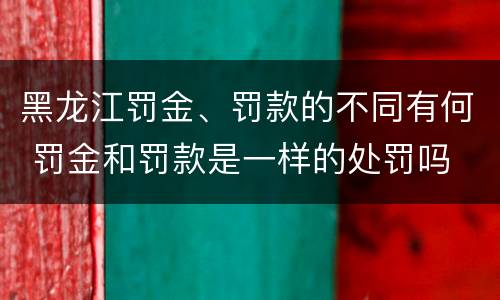 黑龙江罚金、罚款的不同有何 罚金和罚款是一样的处罚吗