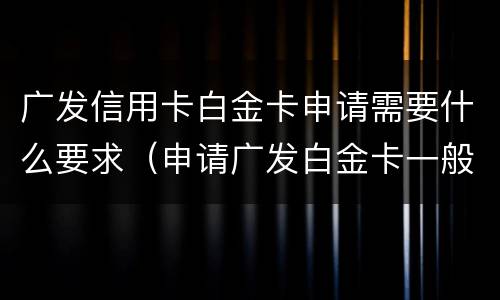 广发信用卡白金卡申请需要什么要求（申请广发白金卡一般有多少额度）