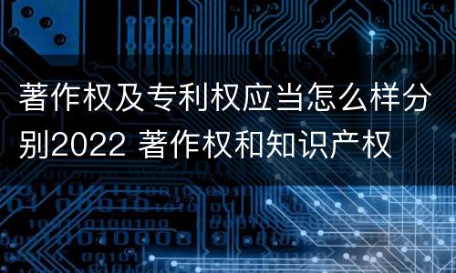 著作权及专利权应当怎么样分别2022 著作权和知识产权