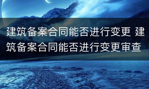 建筑备案合同能否进行变更 建筑备案合同能否进行变更审查