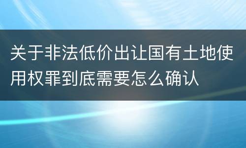 关于非法低价出让国有土地使用权罪到底需要怎么确认