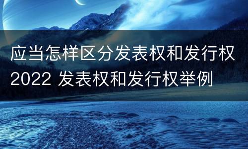 应当怎样区分发表权和发行权2022 发表权和发行权举例