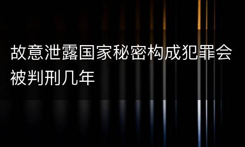 故意泄露国家秘密构成犯罪会被判刑几年