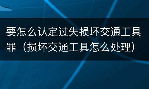 要怎么认定过失损坏交通工具罪（损坏交通工具怎么处理）